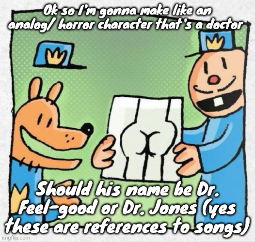 PORN | Ok so I'm gonna make like an analog/ horror character that's a doctor; Should his name be Dr. Feel-good or Dr. Jones (yes these are references to songs) | image tagged in porn | made w/ Imgflip meme maker