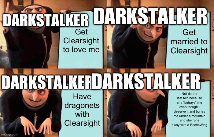 Gru's Plan | DARKSTALKER; DARKSTALKER; Get Clearsight to love me; Get married to Clearsight; DARKSTALKER; DARKSTALKER; Have dragonets with Clearsight; Not do the last two because she “betrays” me even though I deserve it and buries me under a mountain and she runs away with a BeetleWing | image tagged in memes,gru's plan,wings of fire | made w/ Imgflip meme maker