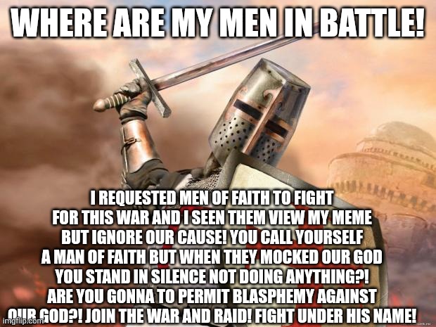 crusader | WHERE ARE MY MEN IN BATTLE! I REQUESTED MEN OF FAITH TO FIGHT FOR THIS WAR AND I SEEN THEM VIEW MY MEME BUT IGNORE OUR CAUSE! YOU CALL YOURSELF A MAN OF FAITH BUT WHEN THEY MOCKED OUR GOD YOU STAND IN SILENCE NOT DOING ANYTHING?! ARE YOU GONNA TO PERMIT BLASPHEMY AGAINST OUR GOD?! JOIN THE WAR AND RAID! FIGHT UNDER HIS NAME! | image tagged in crusader | made w/ Imgflip meme maker