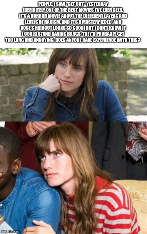 Does anyone have experience with bangs? I'm considering getting such a haircut cuz it looks so great. | PEOPLE, I SAW "GET OUT" YESTERDAY (DEFINITELY ONE OF THE BEST MOVIES I'VE EVER SEEN. IT'S A HORROR MOVIE ABOUT THE DIFFERENT LAYERS AND LEVELS OF RACISM, AND IT'S A MASTERPIECE!), AND ROSE'S HAIRCUT LOOKS SO GOOD! BUT I DON'T KNOW IF I COULD STAND HAVING BANGS. THEY'D PROBABLY GET TOO LONG AND ANNOYING. DOES ANYONE HAVE EXPERIENCE WITH THIS? | made w/ Imgflip meme maker