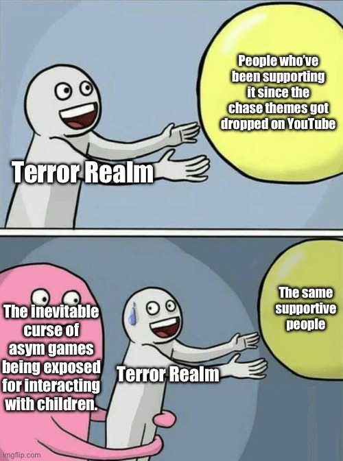 Let’s have hope this never happens. | People who’ve been supporting it since the chase themes got dropped on YouTube; Terror Realm; The same supportive people; The inevitable curse of asym games being exposed for interacting with children. Terror Realm | image tagged in memes,running away balloon | made w/ Imgflip meme maker