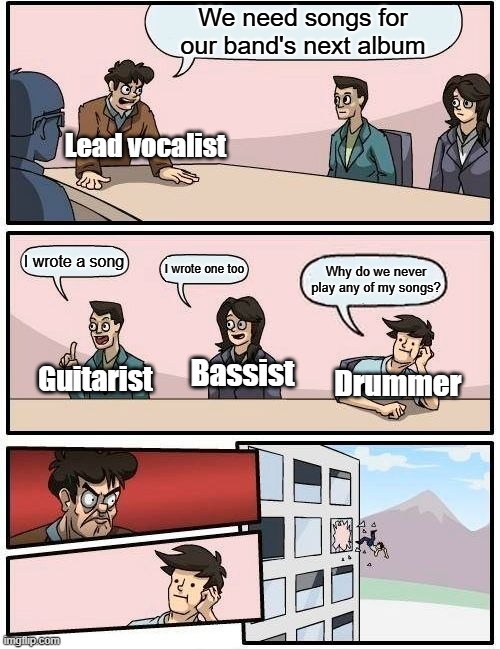 Hey guys, I wrote a song we can play | We need songs for our band's next album; Lead vocalist; I wrote a song; I wrote one too; Why do we never play any of my songs? Guitarist; Bassist; Drummer | image tagged in memes,boardroom meeting suggestion,music meme,drummer,so true memes,relatable memes | made w/ Imgflip meme maker