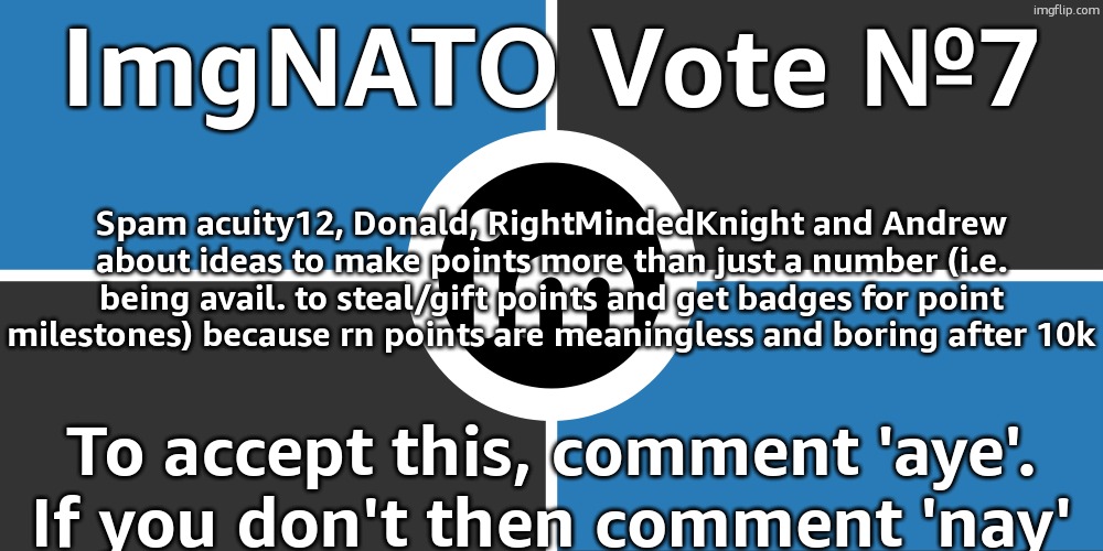 Flag of the ImgNATO by NouBlacksmith | ImgNATO Vote №7; Spam acuity12, Donald, RightMindedKnight and Andrew about ideas to make points more than just a number (i.e. being avail. to steal/gift points and get badges for point milestones) because rn points are meaningless and boring after 10k; To accept this, comment 'aye'. If you don't then comment 'nay' | image tagged in flag of the imgnato by noublacksmith | made w/ Imgflip meme maker
