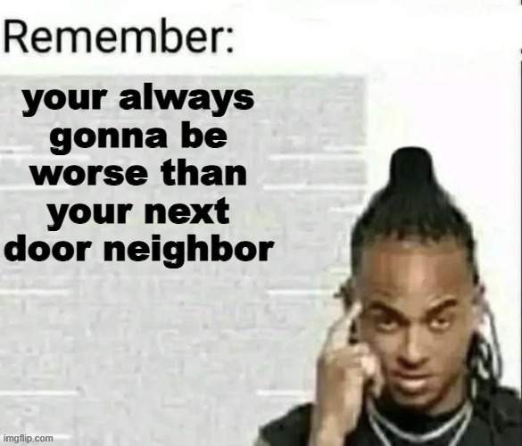 Fax | your always gonna be worse than your next door neighbor | image tagged in remember | made w/ Imgflip meme maker