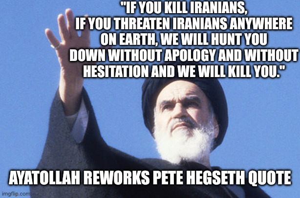 "IF YOU KILL IRANIANS, IF YOU THREATEN IRANIANS ANYWHERE ON EARTH, WE WILL HUNT YOU DOWN WITHOUT APOLOGY AND WITHOUT HESITATION AND WE WILL  | image tagged in khomeini | made w/ Imgflip meme maker