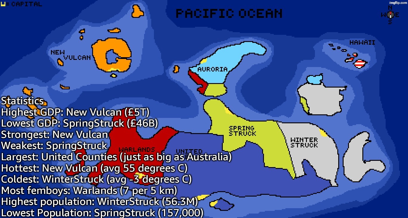 Statistics
Highest GDP: New Vulcan (£5T)
Lowest GDP: SpringStruck (£46B)
Strongest: New Vulcan
Weakest: SpringStruck
Largest: United Counties (just as big as Australia)
Hottest: New Vulcan (avg 55 degrees C)
Coldest: WinterStruck (avg -3 degrees C)
Most femboys: Warlands (7 per 5 km)
Highest population: WinterStruck (56.3M)
Lowest Population: SpringStruck (157,000) | made w/ Imgflip meme maker