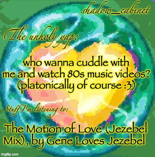 SC's heart orb announcement temp | who wanna cuddle with me and watch 80s music videos? (platonically of course :3); The Motion of Love (Jezebel Mix), by Gene Loves Jezebel | image tagged in sc's heart orb announcement temp | made w/ Imgflip meme maker