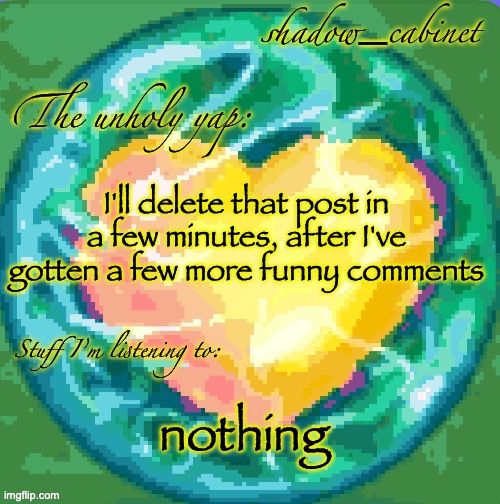 SC's heart orb announcement temp | I'll delete that post in a few minutes, after I've gotten a few more funny comments; nothing | image tagged in sc's heart orb announcement temp | made w/ Imgflip meme maker