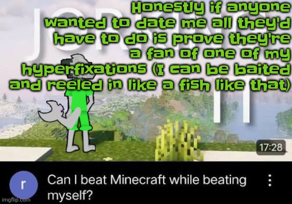 So yeah in other words I could love the ugliest dude if hes a JSRF or planet dob fan (listening to: get back- zebrahead) | Honestly if anyone wanted to date me all they'd have to do is prove they're a fan of one of my hyperfixations (I can be baited and reeled in like a fish like that) | image tagged in can i beat minecraft while beating myself zap | made w/ Imgflip meme maker