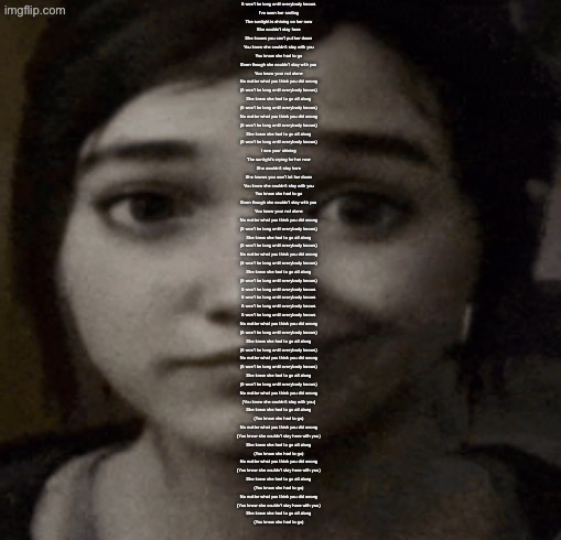 she couldnt is a very nice song i think it’s very neat | It won't be long until everybody knows

I've seen her smiling
The sunlight is shining on her now
She couldn't stay here
She knows you can't put her down

You know she couldn't stay with you
You know she had to go
Even though she couldn't stay with you
You know your not alone

No matter what you think you did wrong
(It won't be long until everybody knows)
She knew she had to go all along
(It won't be long until everybody knows)
No matter what you think you did wrong
(It won't be long until everybody knows)
She knew she had to go all along
(It won't be long until everybody knows)

I see your shining
The sunlight's crying for her now
She wouldn't stay here
She knows you won't let her down

You know she couldn't stay with you
You know she had to go
Even though she couldn't stay with you
You know your not alone

No matter what you think you did wrong
(It won't be long until everybody knows)
She knew she had to go all along
(It won't be long until everybody knows)
No matter what you think you did wrong
(It won't be long until everybody knows)
She knew she had to go all along
(It won't be long until everybody knows)

It won't be long until everybody knows
It won't be long until everybody knows
It won't be long until everybody knows
It won't be long until everybody knows

No matter what you think you did wrong
(It won't be long until everybody knows)
She knew she had to go all along
(It won't be long until everybody knows)
No matter what you think you did wrong
(It won't be long until everybody knows)
She knew she had to go all along
(It won't be long until everybody knows)

No matter what you think you did wrong
(You know she couldn't stay with you)
She knew she had to go all along
(You know she had to go)

No matter what you think you did wrong
(You know she couldn't stay here with you)
She knew she had to go all along
(You know she had to go)

No matter what you think you did wrong
(You know she couldn't stay here with you)
She knew she had to go all along
(You know she had to go)

No matter what you think you did wrong
(You know she couldn't stay here with you)
She knew she had to go all along
(You know she had to go) | image tagged in ellie | made w/ Imgflip meme maker