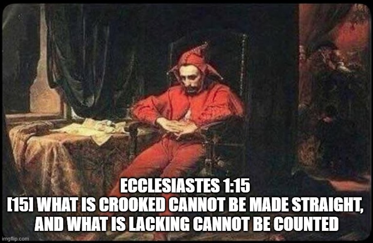 Ecclesiastes 1:15  [15] What is crooked cannot be made straight,  and what is lacking cannot be counted | ECCLESIASTES 1:15 
[15] WHAT IS CROOKED CANNOT BE MADE STRAIGHT, 
AND WHAT IS LACKING CANNOT BE COUNTED | image tagged in crooked,fools,ecclesiastes,dumb and dumber | made w/ Imgflip meme maker