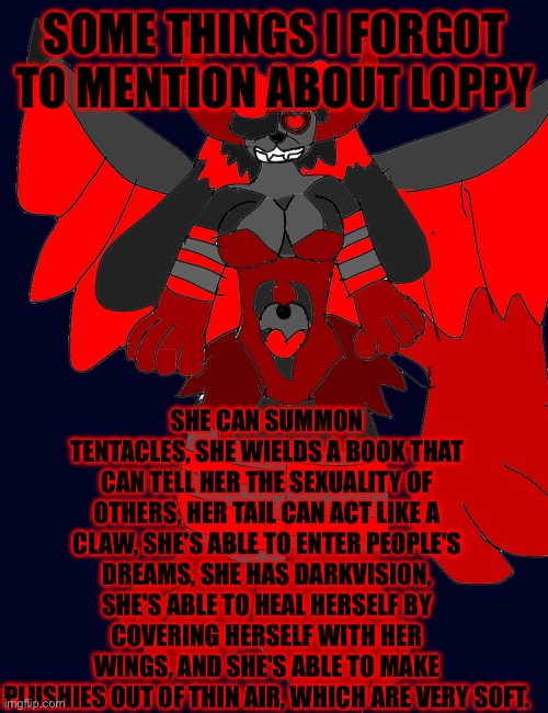 SOME THINGS I FORGOT TO MENTION ABOUT LOPPY; SHE CAN SUMMON TENTACLES, SHE WIELDS A BOOK THAT CAN TELL HER THE SEXUALITY OF OTHERS, HER TAIL CAN ACT LIKE A CLAW, SHE'S ABLE TO ENTER PEOPLE'S DREAMS, SHE HAS DARKVISION, SHE'S ABLE TO HEAL HERSELF BY COVERING HERSELF WITH HER WINGS, AND SHE'S ABLE TO MAKE PLUSHIES OUT OF THIN AIR, WHICH ARE VERY SOFT. | made w/ Imgflip meme maker