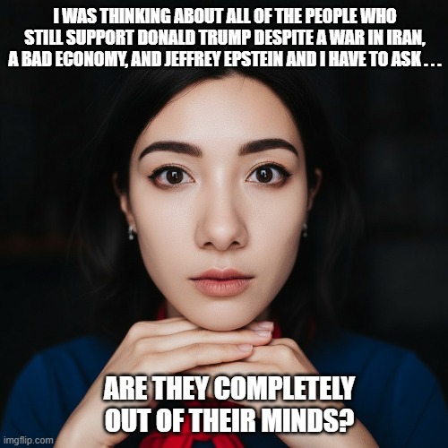 MAGA Out of Their Minds | I WAS THINKING ABOUT ALL OF THE PEOPLE WHO STILL SUPPORT DONALD TRUMP DESPITE A WAR IN IRAN, A BAD ECONOMY, AND JEFFREY EPSTEIN AND I HAVE TO ASK . . . ARE THEY COMPLETELY OUT OF THEIR MINDS? | image tagged in woman,maga is nuts,i hate donald trump,trump sucks | made w/ Imgflip meme maker
