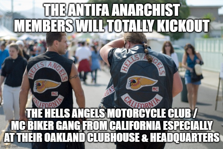 The Antifa Anarchist members will totally kickout the Hells Angels Motorcycle Club / MC Biker Gang from California | THE ANTIFA ANARCHIST MEMBERS WILL TOTALLY KICKOUT; THE HELLS ANGELS MOTORCYCLE CLUB / MC BIKER GANG FROM CALIFORNIA ESPECIALLY AT THEIR OAKLAND CLUBHOUSE & HEADQUARTERS | image tagged in antifa anarchist,hells angels motorcycle club,hells angels mc,outlaw motorcycle clubs,biker gangs | made w/ Imgflip meme maker