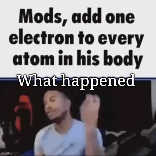 Mods, add one electron to every atom in his body | What happened | image tagged in mods add one electron to every atom in his body | made w/ Imgflip meme maker