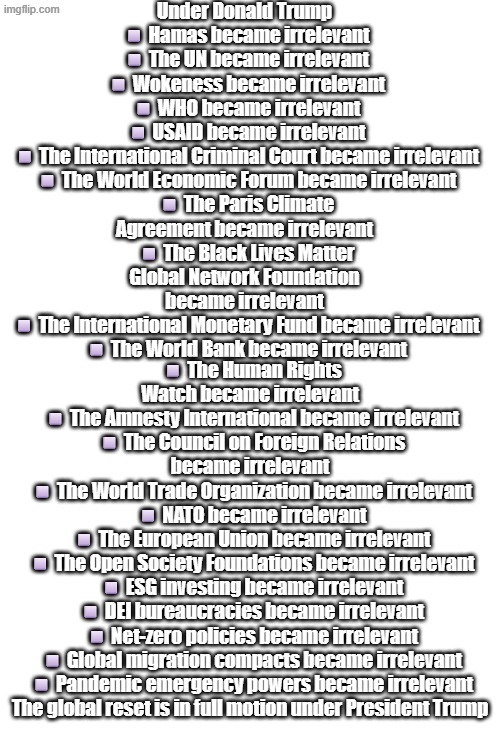 Hopefully next, Global Terrorism becomes irrelevant, saving the world one communist initiative at a time. | Under Donald Trump

◽️Hamas became irrelevant
◽️The UN became irrelevant
◽️Wokeness became irrelevant
◽️WHO became irrelevant
◽️USAID became irrelevant
◽️The International Criminal Court became irrelevant
◽️The World Economic Forum became irrelevant
◽️The Paris Climate Agreement became irrelevant
◽️The Black Lives Matter Global Network Foundation became irrelevant
◽️The International Monetary Fund became irrelevant
◽️The World Bank became irrelevant; ◽️The Human Rights Watch became irrelevant
◽️The Amnesty International became irrelevant
◽️The Council on Foreign Relations became irrelevant
◽️The World Trade Organization became irrelevant
◽️NATO became irrelevant
◽️The European Union became irrelevant
◽️The Open Society Foundations became irrelevant
◽️ESG investing became irrelevant
◽️DEI bureaucracies became irrelevant
◽️Net-zero policies became irrelevant
◽️Global migration compacts became irrelevant
◽️Pandemic emergency powers became irrelevant

The global reset is in full motion under President Trump | image tagged in blank white template | made w/ Imgflip meme maker