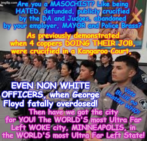 Are you a MASOCHIST? Like being HATED? Like the IDEA of JAIL, FOR doing your job? MINNEAPOLIS is the place for you! | Are you a MASOCHIST? Like being HATED, defunded, publicly crucified by the DA and Judges, abandoned by your employer, MAYOR and Police Brass? Yarra Man; As previously demonstrated when 4 coppers DOING THEIR JOB, were crucified in a Kangaroo Court, EVEN NON WHITE OFFICERS, when George Floyd fatally overdosed! Then have we got the city for YOU! The WORLD'S most Ultra Far Left WOKE city, MINNEAPOLIS, in the WORLD'S most Ultra Far Left State! Vote BLUE no matter WHO! | image tagged in minneapolis police victims,ultra far left,minneapolis frey tampon ellis cahill,self gratification by proxy,woke | made w/ Imgflip meme maker