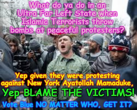 Who is to blame for ISLAMIC TERROR ATTACKS? Yep Far Right Extremists! LOL Hate drugs n drug addicts! | What do ya do in an Ultra Far Left State when Islamic Terrorists throw bombs at peaceful protesters? Yarra Man; Yep given they were protesting against New York Ayatollah Mamaduke, Yep BLAME THE VICTIMS! Vote Blue NO MATTER WHO, GET IT? | image tagged in ultra far left extremists frey tampon mamaduke jb pretzel,self gratification by proxy woke,democrats new york,insanity | made w/ Imgflip meme maker