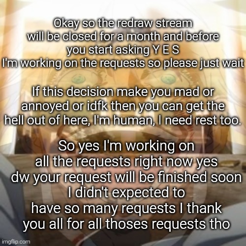 TRS will be reopen around the first of the next month | Okay so the redraw stream will be closed for a month and before you start asking Y E S
I'm working on the requests so please just wait; If this decision make you mad or annoyed or idfk then you can get the hell out of here, I'm human, I need rest too. So yes I'm working on all the requests right now yes dw your request will be finished soon
I didn't expected to have so many requests I thank you all for all thoses requests tho | image tagged in mf on drugs fr v2 | made w/ Imgflip meme maker