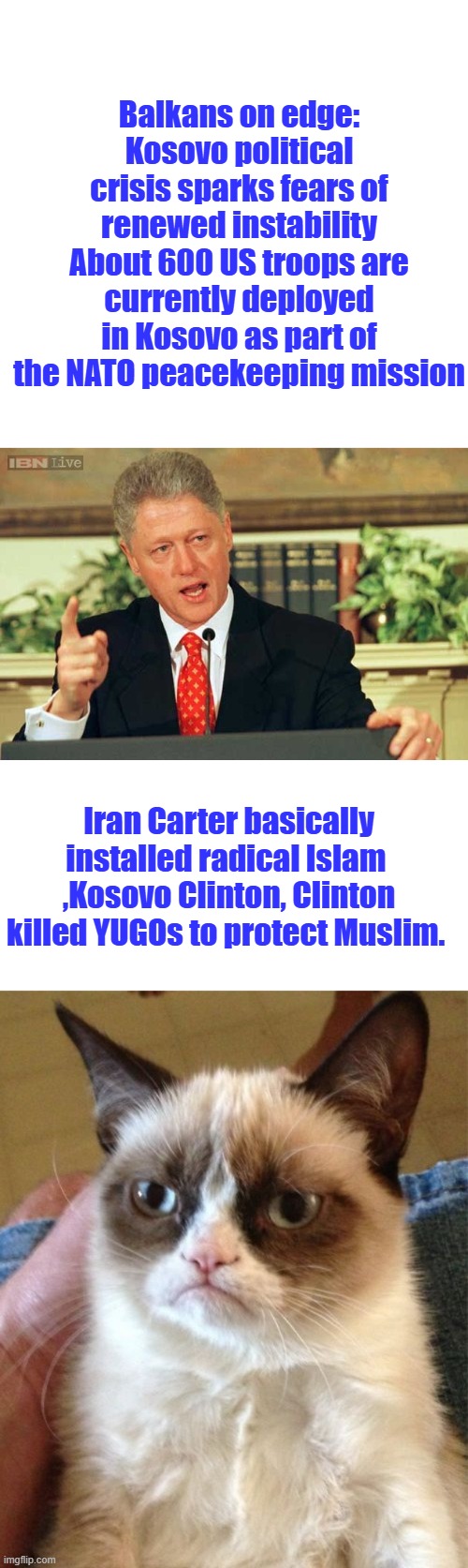 Chickens coming home to roost. | Balkans on edge: Kosovo political crisis sparks fears of renewed instability
About 600 US troops are currently deployed in Kosovo as part of the NATO peacekeeping mission; Iran Carter basically installed radical Islam  ,Kosovo Clinton, Clinton killed YUGOs to protect Muslim. | image tagged in bill clinton - sexual relations,memes,grumpy cat | made w/ Imgflip meme maker