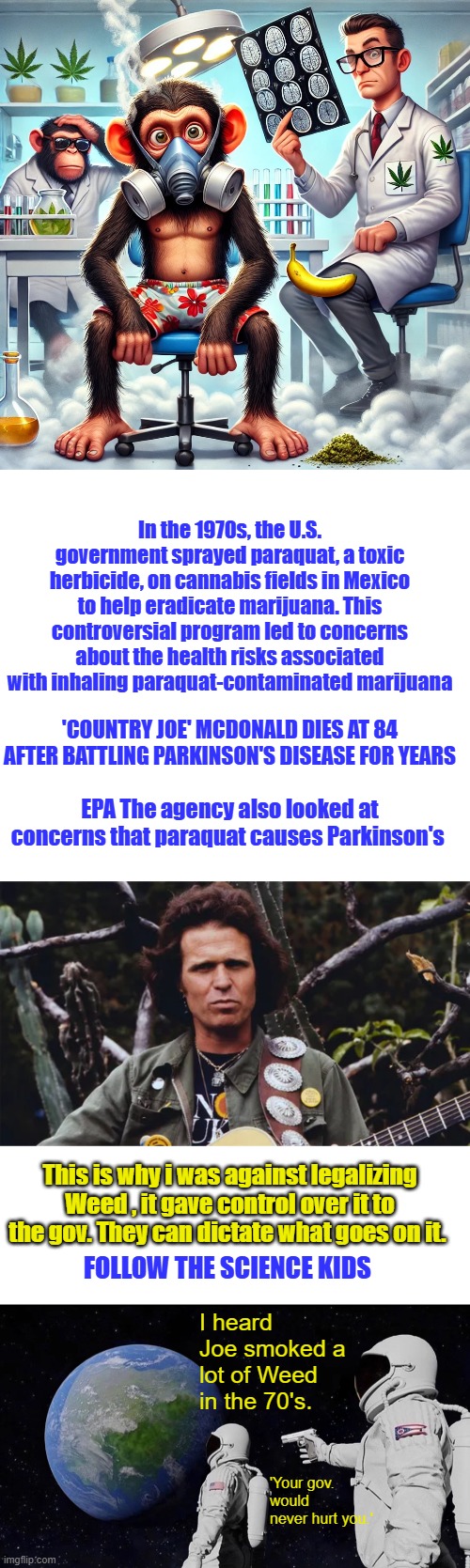 Good monkeys, Fauci wouldn't lie to you. | In the 1970s, the U.S. government sprayed paraquat, a toxic herbicide, on cannabis fields in Mexico to help eradicate marijuana. This controversial program led to concerns about the health risks associated with inhaling paraquat-contaminated marijuana; 'COUNTRY JOE' MCDONALD DIES AT 84 AFTER BATTLING PARKINSON'S DISEASE FOR YEARS; EPA The agency also looked at concerns that paraquat causes Parkinson's; This is why i was against legalizing Weed , it gave control over it to the gov. They can dictate what goes on it. FOLLOW THE SCIENCE KIDS; I heard Joe smoked a lot of Weed in the 70's. 'Your gov. would never hurt you.' | image tagged in memes,always has been | made w/ Imgflip meme maker