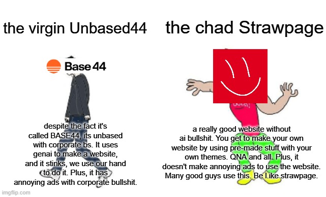 Virgin vs Chad | the chad Strawpage; the virgin Unbased44; despite the fact it's called BASE44, its unbased with corporate bs. It uses genai to make a website, and it stinks, we use our hand to do it. Plus, it has annoying ads with corporate bullshit. a really good website without ai bullshit. You get to make your own website by using pre-made stuff with your own themes. QNA and all. Plus, it doesn't make annoying ads to use the website. Many good guys use this. Be l.ike strawpage. | image tagged in virgin vs chad,chad,base44,strawpage | made w/ Imgflip meme maker
