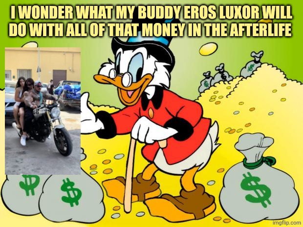 To much synthol oil! What's the point on making money with your body aspect?? | I WONDER WHAT MY BUDDY EROS LUXOR WILL DO WITH ALL OF THAT MONEY IN THE AFTERLIFE | image tagged in scrooge mcduck | made w/ Imgflip meme maker