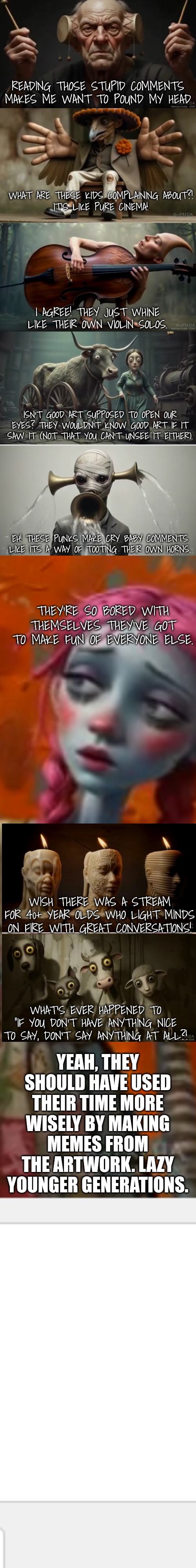 READING THOSE STUPID COMMENTS MAKES ME WANT TO POUND MY HEAD WHAT ARE THESE KIDS COMPLAINING ABOUT?!
IT'S LIKE PURE CINEMA! I AGREE! THEY JU | made w/ Imgflip meme maker