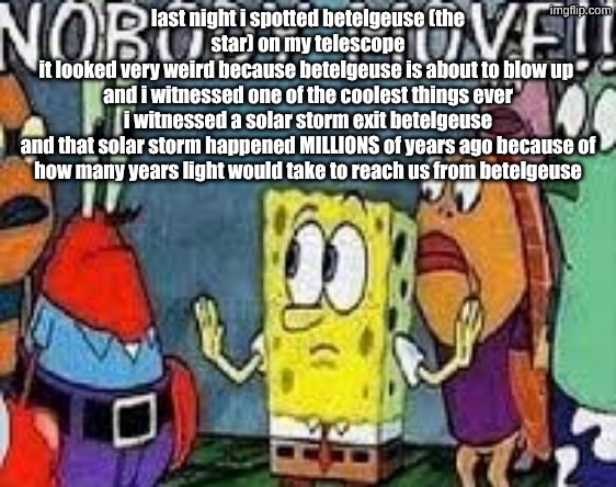 NOBODY MOVE!! | last night i spotted betelgeuse (the star) on my telescope
it looked very weird because betelgeuse is about to blow up 
and i witnessed one of the coolest things ever
i witnessed a solar storm exit betelgeuse
and that solar storm happened MILLIONS of years ago because of how many years light would take to reach us from betelgeuse | image tagged in nobody move | made w/ Imgflip meme maker