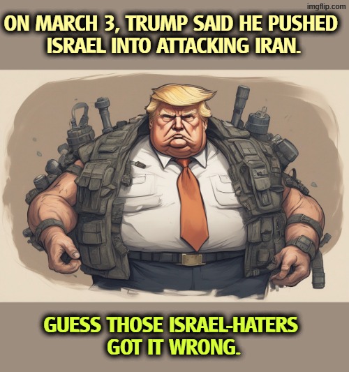ON MARCH 3, TRUMP SAID HE PUSHED 
ISRAEL INTO ATTACKING IRAN. GUESS THOSE ISRAEL-HATERS 
GOT IT WRONG. | image tagged in trump,iran,war,israel,netanyahu,blame | made w/ Imgflip meme maker