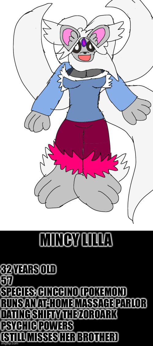 Here's more info about Mincy | MINCY LILLA; 32 YEARS OLD

5'7

SPECIES: CINCCINO (POKEMON)

RUNS AN AT-HOME MASSAGE PARLOR

DATING SHIFTY THE ZOROARK

PSYCHIC POWERS

(STILL MISSES HER BROTHER) | made w/ Imgflip meme maker