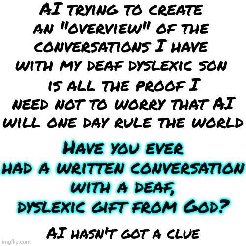 AI Can't Translate What's In The Mind Of A Dyslexic Deaf Man | AI trying to create an "overview" of the conversations I have with my deaf dyslexic son; Have you ever had a written conversation with a deaf, dyslexic gift from God? is all the proof I need not to worry that AI will one day rule the world; AI hasn't got a clue | image tagged in memes,artificial intelligence,it's all going to be ok,it's all good,the great awakening,ai | made w/ Imgflip meme maker