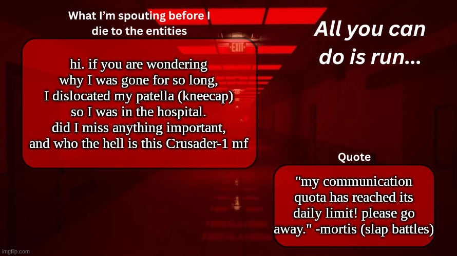 Woshua Announcement temp | hi. if you are wondering why I was gone for so long, I dislocated my patella (kneecap) so I was in the hospital. did I miss anything important, and who the hell is this Crusader-1 mf; "my communication quota has reached its daily limit! please go away." -mortis (slap battles) | image tagged in woshua announcement temp | made w/ Imgflip meme maker