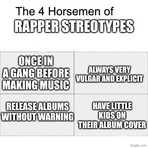 rapper stereotypes | RAPPER STREOTYPES; ONCE IN A GANG BEFORE MAKING MUSIC; ALWAYS VERY VULGAR AND EXPLICIT; RELEASE ALBUMS WITHOUT WARNING; HAVE LITTLE KIDS ON THEIR ALBUM COVER | image tagged in memes,four horsemen,rapper,stereotypes | made w/ Imgflip meme maker