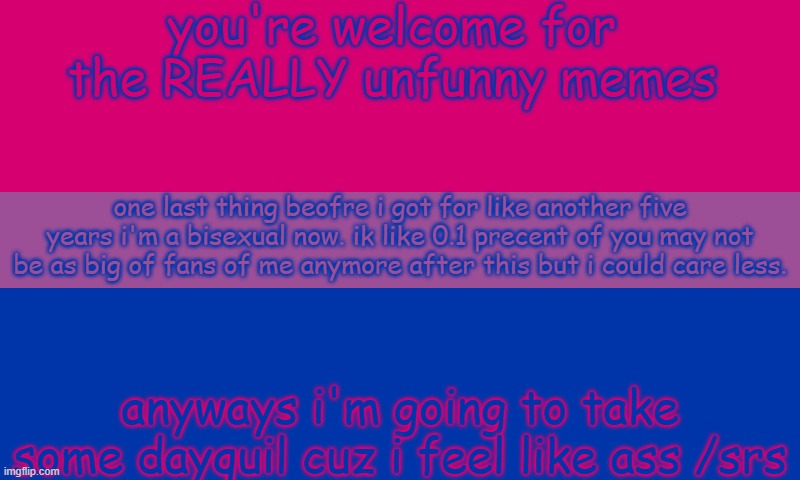 Bi flag | you're welcome for the REALLY unfunny memes; one last thing beofre i got for like another five years i'm a bisexual now. ik like 0.1 precent of you may not be as big of fans of me anymore after this but i could care less. anyways i'm going to take some dayquil cuz i feel like ass /srs | image tagged in bi flag | made w/ Imgflip meme maker