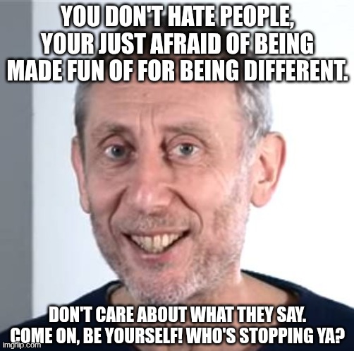 yay, inspirational words! | YOU DON'T HATE PEOPLE, YOUR JUST AFRAID OF BEING MADE FUN OF FOR BEING DIFFERENT. DON'T CARE ABOUT WHAT THEY SAY. COME ON, BE YOURSELF! WHO'S STOPPING YA? | image tagged in nice michael rosen,mental health,you've got this,your doing good,memes | made w/ Imgflip meme maker