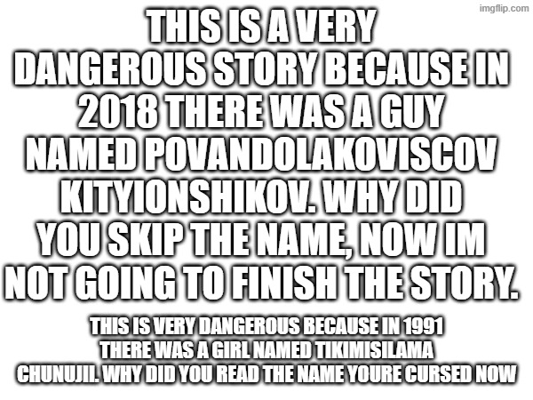 This is a very dangerous story because in 2018 there was a guy named Povandolakoviscov Kityionshikov. Why did you skip the name, | THIS IS A VERY DANGEROUS STORY BECAUSE IN 2018 THERE WAS A GUY NAMED POVANDOLAKOVISCOV KITYIONSHIKOV. WHY DID YOU SKIP THE NAME, NOW IM NOT GOING TO FINISH THE STORY. THIS IS VERY DANGEROUS BECAUSE IN 1991 THERE WAS A GIRL NAMED TIKIMISILAMA CHUNUJII. WHY DID YOU READ THE NAME YOURE CURSED NOW | image tagged in 2018 | made w/ Imgflip meme maker
