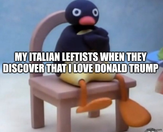 Angry pingu | MY ITALIAN LEFTISTS WHEN THEY DISCOVER THAT I LOVE DONALD TRUMP | image tagged in angry pingu | made w/ Imgflip meme maker