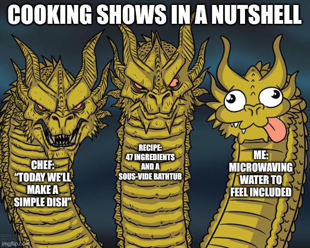 fqwieulasdfnhx | COOKING SHOWS IN A NUTSHELL; RECIPE: 47 INGREDIENTS AND A SOUS-VIDE BATHTUB; ME: MICROWAVING WATER TO FEEL INCLUDED; CHEF: “TODAY WE’LL MAKE A SIMPLE DISH” | image tagged in three-headed dragon | made w/ Imgflip meme maker
