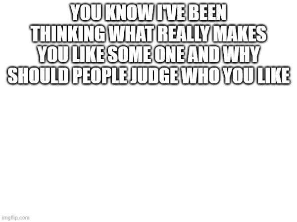hi | YOU KNOW I'VE BEEN THINKING WHAT REALLY MAKES YOU LIKE SOME ONE AND WHY SHOULD PEOPLE JUDGE WHO YOU LIKE | made w/ Imgflip meme maker