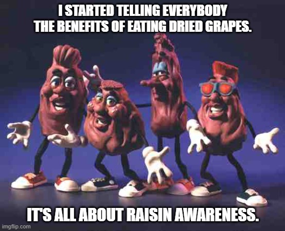 Daily Bad Dad Joke March 9, 2026 | I STARTED TELLING EVERYBODY THE BENEFITS OF EATING DRIED GRAPES. IT'S ALL ABOUT RAISIN AWARENESS. | image tagged in california raisins | made w/ Imgflip meme maker