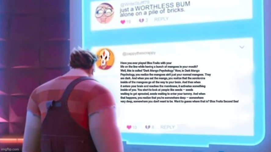 Wreck-It Ralph comment template | Have you ever played Blox Fruits with your life on the line while having a bunch of mangoes in your mouth? Well, this is called "Dark Mango Psychology." Now, in Dark Mango Psychology, you realize the mangoes ain't just your normal mangoes. They are dark. And when you eat the mango, you realize that the serotonins inside of the mangoes go all the way to your brain. And then when it enters your brain and reaches the membrane, it activates something inside of you. You start to look at people like seeds — seeds waiting to get sprouted, seeds waiting to enter your tummy. And when that happens, you realize that you're somewhere deep — somewhere very deep, somewhere you don't want to be. Want to guess where that is? Blox Fruits Second Sea! | image tagged in wreck-it ralph comment template | made w/ Imgflip meme maker