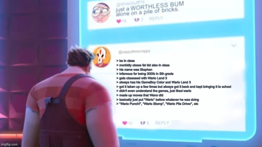 Wreck-It Ralph comment template | > be in class

> morbidly obese fat kid also in class

> his name was Stephen

> infamous for being 300Ib in Sth grade

> gets obsessed with Wario Land 3

> always has his GameBoy Color and Wario Land 3

> got it taken up a few times but always got it back and kept bringing it to school

> didn't even understand the games, just liked wario

> made up moves that Wano did

> basically just put "Wario" before whatever he was doing

> "Wario Punch!", "Wario Stomp", "Wario Pile Driver", etc | image tagged in wreck-it ralph comment template | made w/ Imgflip meme maker