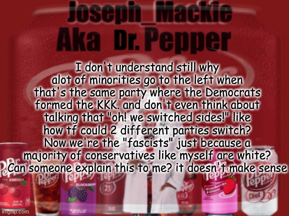 I'm so confused rn | I don't understand still why alot of minorities go to the left when that's the same party where the Democrats formed the KKK. and don't even think about talking that "oh! we switched sides!" like how tf could 2 different parties switch? Now we're the "fascists" just because a majority of conservatives like myself are white? Can someone explain this to me? it doesn't make sense | image tagged in updated dr pepper template | made w/ Imgflip meme maker