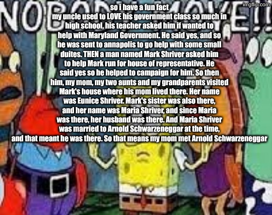 gud aftarnoon do yu want sum orange joose ill be back to get it | so i have a fun fact
my uncle used to LOVE his government class so much in high school, his teacher asked him if wanted to help with Maryland Government. He said yes, and so he was sent to annapolis to go help with some small duites. THEN a man named Mark Shriver asked him to help Mark run for house of representative. He said yes so he helped to campaign for him. So then him, my mom, my two aunts and my grandparents visited Mark's house where his mom lived there. Her name was Eunice Shriver. Mark's sister was also there, and her name was Maria Shriver, and since Maria was there, her husband was there. And Maria Shriver was married to Arnold Schwarzeneggar at the time, and that meant he was there. So that means my mom met Arnold Schwarzeneggar | image tagged in nobody move | made w/ Imgflip meme maker