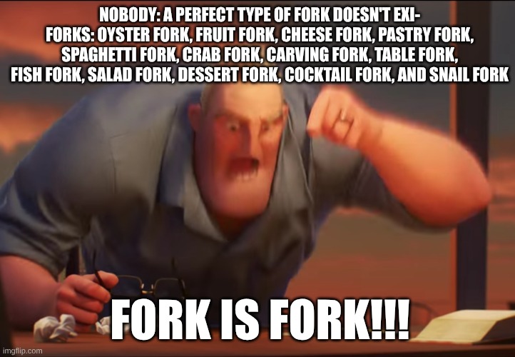 fork is fork | NOBODY: A PERFECT TYPE OF FORK DOESN'T EXI-
FORKS: OYSTER FORK, FRUIT FORK, CHEESE FORK, PASTRY FORK, SPAGHETTI FORK, CRAB FORK, CARVING FORK, TABLE FORK, FISH FORK, SALAD FORK, DESSERT FORK, COCKTAIL FORK, AND SNAIL FORK; FORK IS FORK!!! | image tagged in math is math | made w/ Imgflip meme maker