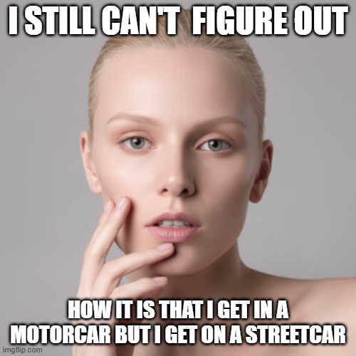 I Still Can't Figure Out Motorcar vs. Streetcar | I STILL CAN'T  FIGURE OUT; HOW IT IS THAT I GET IN A MOTORCAR BUT I GET ON A STREETCAR | image tagged in i still can't figure out,in a motorcar,on a streetcar,in and on | made w/ Imgflip meme maker
