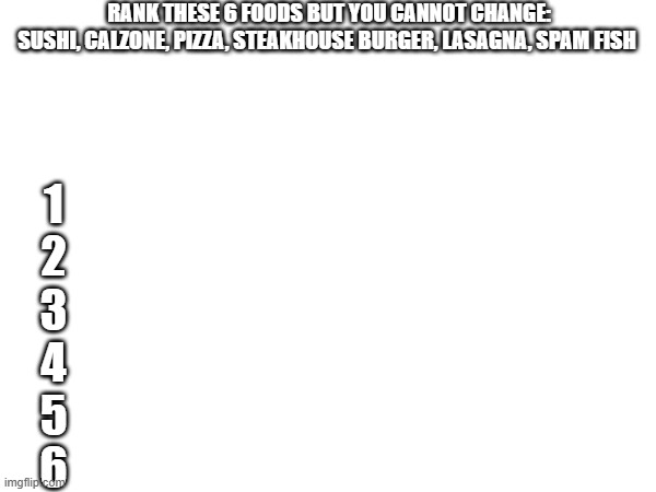 place your orders MSMG | RANK THESE 6 FOODS BUT YOU CANNOT CHANGE:
SUSHI, CALZONE, PIZZA, STEAKHOUSE BURGER, LASAGNA, SPAM FISH; 1

2

3

4

5

6 | image tagged in msmg,caseoh | made w/ Imgflip meme maker