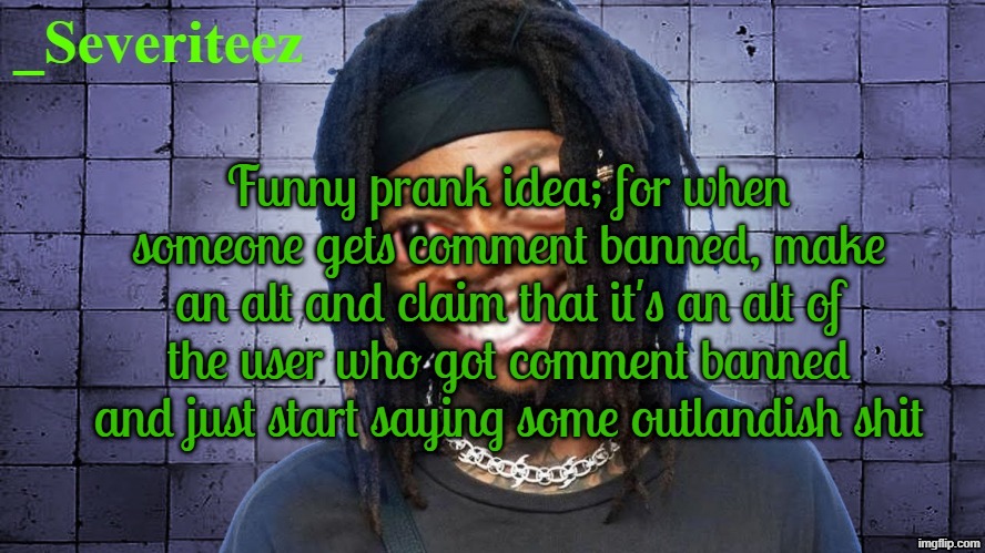 Severiteez JIDeez nutz announcement template | Funny prank idea; for when someone gets comment banned, make an alt and claim that it's an alt of the user who got comment banned and just start saying some outlandish shit | image tagged in severiteez jideez nutz announcement template | made w/ Imgflip meme maker