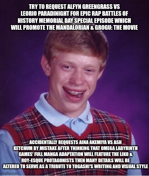 Bad Luck Brian | TRY TO REQUEST ALFYN GREENGRASS VS LEORIO PARADINIGHT FOR EPIC RAP BATTLES OF HISTORY MEMORIAL DAY SPECIAL EPISODE WHICH WILL PROMOTE THE MANDALORIAN & GROGU: THE MOVIE; ACCIDENTALLY REQUESTS AINA AKEMIYA VS ASH KETCHUM BY MISTAKE AFTER THINKING THAT OMEGA LABYRINTH GAMES' FULL MANGA ADAPTATION WILL FEATURE THE LIKO & ROY-ESQUE PROTAGONISTS THEN MANY DETAILS WILL BE ALTERED TO SERVE AS A TRIBUTE TO TOGASHI'S WRITING AND VISUAL STYLE | image tagged in memes,bad luck brian,the mandalorian,omega labyrinth,epic rap battles of history,pokemon | made w/ Imgflip meme maker